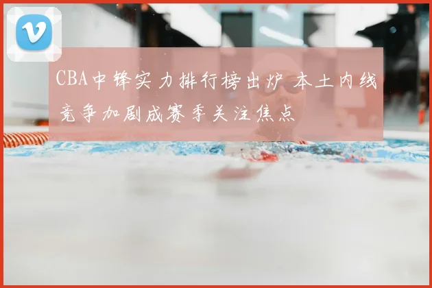 CBA中锋实力排行榜出炉 本土内线竞争加剧成赛季关注焦点